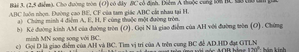 (2,5 điểm). Cho đường tròn (O) có dây BC cổ định. Điểm A thuộc cung lớn BC sao cho tàm giác
ABC luôn nhọn. Đường cao BE, CF của tam giác ABC cắt nhau tại H. 
a) Chứng minh 4 điểm A, E, H, F cùng thuộc một đường tròn. 
b) Kẻ đường kính AM của đường tròn (O). Gọi N là giao điểm của AH với đường tròn (O). Chứng 
minh MN song song với BC. 
c) Gọi D là giao điểm của AH và BC. Tìm vị trí của A trên cung BC để AD.HD đạt GTLN 
t tròn ứng với góc AOB bằng 120° : bán kính