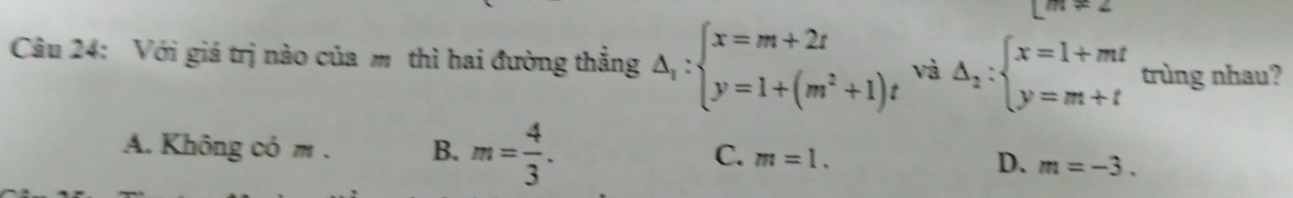 leftarrow 
Câu 24: Với giá trị nào của m thì hai đường thắng △ _1:beginarrayl x=m+2t y=1+(m^2+1)tendarray. và Delta _2:beginarrayl x=1+mt y=m+tendarray. trùng nhau?
A. Không có m . m= 4/3 . 
B.
C. m=1.
D. m=-3.