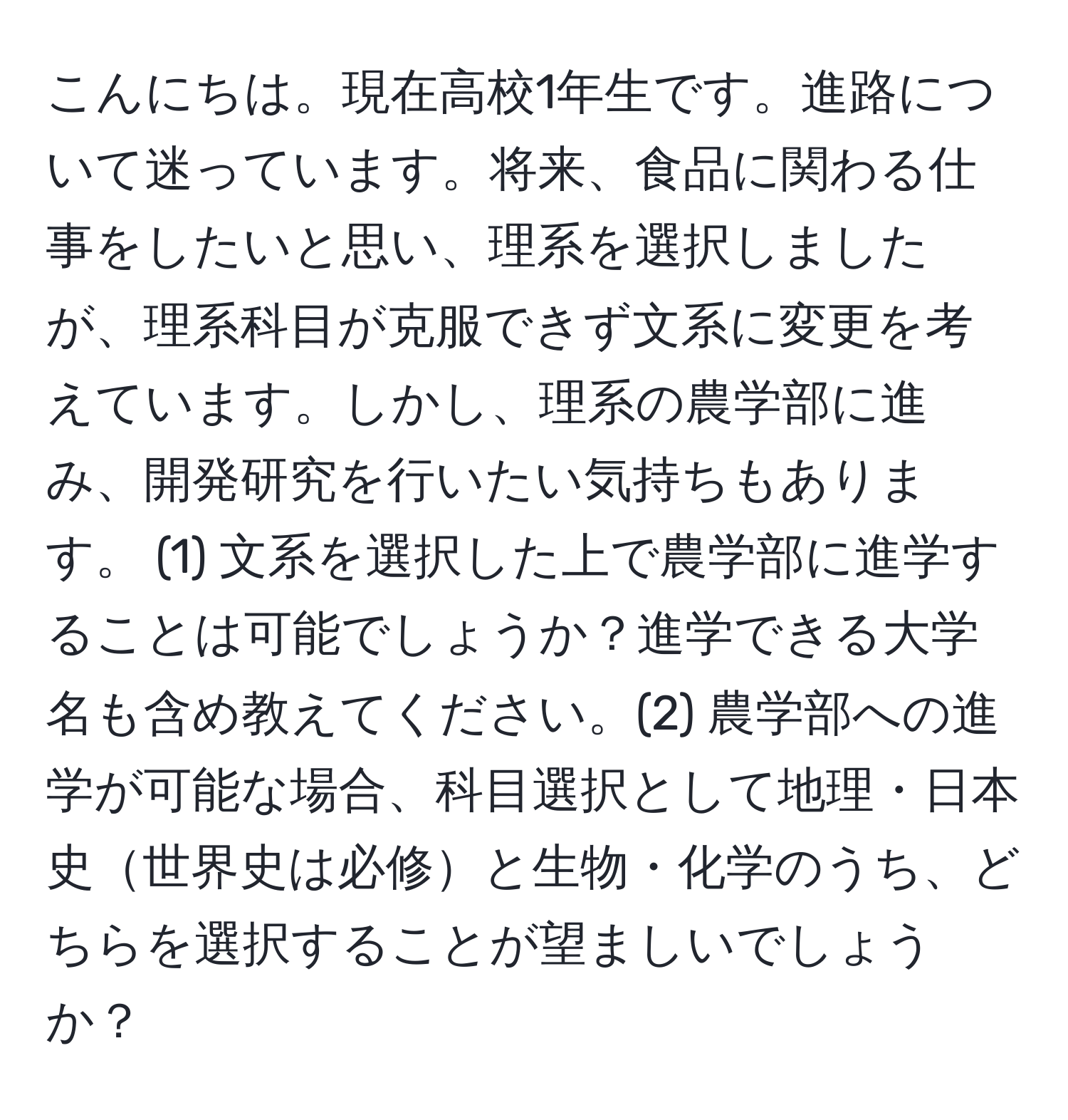 こんにちは。現在高校1年生です。進路について迷っています。将来、食品に関わる仕事をしたいと思い、理系を選択しましたが、理系科目が克服できず文系に変更を考えています。しかし、理系の農学部に進み、開発研究を行いたい気持ちもあります。 (1) 文系を選択した上で農学部に進学することは可能でしょうか？進学できる大学名も含め教えてください。(2) 農学部への進学が可能な場合、科目選択として地理・日本史世界史は必修と生物・化学のうち、どちらを選択することが望ましいでしょうか？