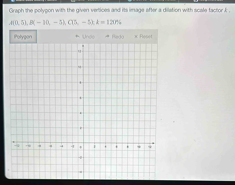 Graph the polygon with the given vertices and its image after a dilation with scale factor k.
A(0,5), B(-10,-5), C(5,-5); k=120%
Undo Red × Reset