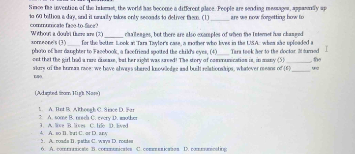 Since the invention of the Internet, the world has become a different place. People are sending messages, apparently up
to 60 billion a day, and it usually takes only seconds to deliver them. (1)_ are we now forgetting how to
communicate face-to-face?
Without a doubt there are (2) _challenges, but there are also examples of when the Internet has changed
someone's (3) _for the better. Look at Tara Taylor's case, a mother who lives in the USA: when she uploaded a
photo of her daughter to Facebook, a facefriend spotted the child's eyes, (4)_ Tara took her to the doctor. It turned
out that the girl had a rare disease, but her sight was saved! The story of communication is, in many (5)_ , the
story of the human race: we have always shared knowledge and built relationships, whatever means of (6)_ we
use.
(Adapted from High Nore)
1. A. But B. Although C. Since D. For
2. A. some B. much C. every D. another
3. A. live B. lives C. life D. lived
4. A. so B. but C. or D. any
5. A. roads B. paths C. ways D. routes
6. A. communicate B. communicates C. communication D. communicating