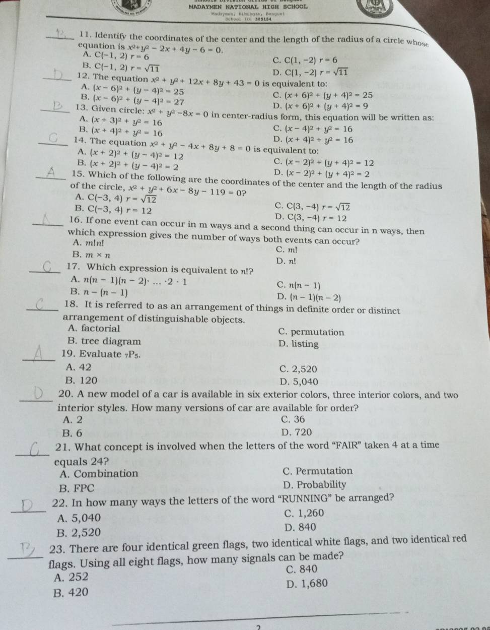 MADAYMEN NATIONAL HIGH SCHOOL
Bchool IO: 305154
_11. Identify the coordinates of the center and the length of the radius of a circle whose
equation is x^2+y^2-2x+4y-6=0.
A. C(-1,2) r=6
C. C(1,-2)r=6
B. C(-1,2)r=sqrt(11)
D. C(1,-2)r=sqrt(11)
_12. The equation x^2+y^2+12x+8y+43=0 is equivalent to:
A. (x-6)^2+(y-4)^2=25
B. (x-6)^2+(y-4)^2=27
C. (x+6)^2+(y+4)^2=25
D. (x+6)^2+(y+4)^2=9
_13. Given circle: x^2+y^2-8x=0 in center-radius form, this equation will be written as:
A. (x+3)^2+y^2=16
B. (x+4)^2+y^2=16
c. (x-4)^2+y^2=16
D. (x+4)^2+y^2=16
_14. The equation x^2+y^2-4x+8y+8=0 is equivalent to:
A. (x+2)^2+(y-4)^2=12
C.
B. (x+2)^2+(y-4)^2=2 (x-2)^2+(y+4)^2=12
D. (x-2)^2+(y+4)^2=2
_15. Which of the following are the coordinates of the center and the length of the radius
of the circle, x^2+y^2+6x-8y-119=0 ?
A. C(-3,4)r=sqrt(12)
B. C(-3,4)r=12
c. C(3,-4)r=sqrt(12)
D. C(3,-4)r=12
_16. If one event can occur in m ways and a second thing can occur in n ways, then
which expression gives the number of ways both events can occur?
A. m!n!
C. m!
B. m* n
D. n!
_17. Which expression is equivalent to n!?
A. n(n-1)(n-2)· ...· 2· 1
C. n(n-1)
B. n-(n-1)
D. (n-1)(n-2)
_18. It is referred to as an arrangement of things in definite order or distinct
arrangement of distinguishable objects.
A. factorial C. permutation
B. tree diagram D. listing
_
19. Evaluate _7P 5.
A. 42 C. 2,520
B. 120 D. 5,040
_
20. A new model of a car is available in six exterior colors, three interior colors, and two
interior styles. How many versions of car are available for order?
A. 2 C. 36
B. 6 D. 720
_
21. What concept is involved when the letters of the word “FAIR” taken 4 at a time
equals 24?
A. Combination C. Permutation
B. FPC D. Probability
_
22. In how many ways the letters of the word “RUNNING” be arranged?
A. 5,040 C. 1,260
B. 2,520 D. 840
23. There are four identical green flags, two identical white flags, and two identical red
_flags. Using all eight flags, how many signals can be made?
A. 252 C. 840
B. 420 D. 1,680