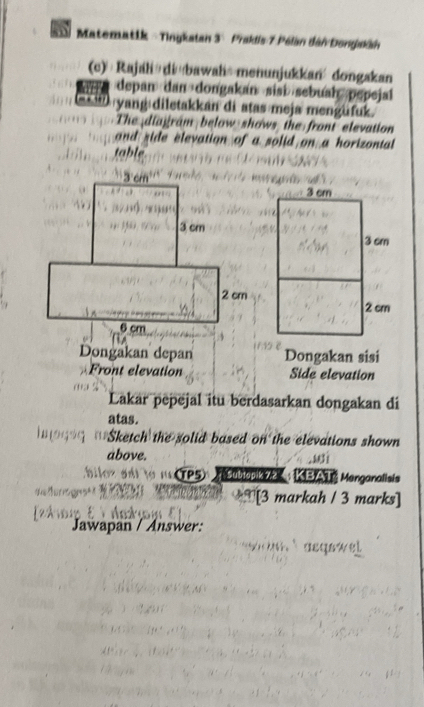 Matematik = Tingkatan 3 × Praklis 7 Pélan dân Dongaán 
(c) Rajah di bawah--menunjukkan dongakan 
depan dan dongakan sisi> sebuah pepejal 
yang diletakkán di atas meja mengüfuk. 
The diagram below shows the front elevation 
and side elevation of a solid on a horizontal 
table 
Dongakan depan Dongakan sisi 
Front elevation Side elevation 
Lakar pepejal itu berdasarkan dongakan di 
atas. 
Sketch the solid based on the elevations shown 
above. 
' TP5 T subjopik 72 : KBAT Menganalisis 
[3 markah / 3 marks] 
Jawapan / Answer: