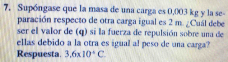 Supóngase que la masa de una carga es 0,003 kg y la se- 
paración respecto de otra carga igual es 2 m. ¿Cuál debe 
ser el valor de (q) si la fuerza de repulsión sobre una de 
ellas debido a la otra es igual al peso de una carga? 
Respuesta. 3,6* 10^(-6)C.