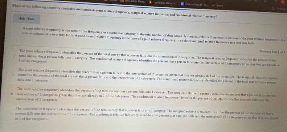 Unblacked Games Unblocked Games - Cherofe Espinal - G x:4 
Which of die folluwing correctly compares and contrasts joint relative frequency, marginal relative frequency, and conditional relative frequency?
Mide H nts
A jomt relative frequency is the ratio of the frequency in a particular category to the total number of data values. A marginal relative frequency is the sum of the joint relative freqimoes i s
rom or column of a two-way table. A conditional relative frequency is the ratio of a joint relative frequency to a related marginal relative frequency in a two-way table
Shnsing ham l of 1
The juint relative frequency identifies the percent of the total survey that a person falls into the intersection of 2 categories. The marginal relative frequency identifies the persent of the
tutal surwey that a person falls into 1 category. The conditional relative frequency identifies the percent that a person falls into the intersection of 2 categories given that they are alteadv i
1 of the categories
The joint relative frequency identifies the percent that a person falls into the intersection of 2 categories given that they are already in 1 of the categories. The marginal relative frequenc
identifies the percent of the total survey that a person falls into the intersection of 2 categories. The conditional relative frequency identifies the percent of the total survey that a person
falls into l category
The joint relative frequency identifies the percent of the total survey that a person falls into 1 category. The marginal relative frequency identifies the percent that a person falls into the
intersection of 2 categories given that they are already in 1 of the categories. The conditional relative frequency identifies the percent of the total survey that a person falls s the
intersection of 2 categories
The joint relative frequency identifies the percent of the total survey that a person falls into 1 category. The marginal relative frequency identifies the percent of the taal survey that a
persom falls mito the intersection of 2 categories. The conditional relative frequency identifies the percent that a person falls into the intersection of 2 categories given that they are aleads
in I of the categories