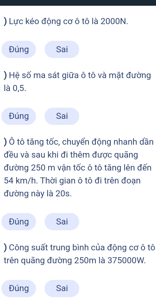 ) Lực kéo động cơ ô tô là 2000N. 
Đúng Sai 
) Hệ số ma sát giữa ô tô và mặt đường 
là 0, 5. 
Đúng Sai 
) Ô tô tăng tốc, chuyển động nhanh dần 
đều và sau khi đi thêm được quãng 
đường 250 m vận tốc ô tô tăng lên đến
54 km/h. Thời gian ô tô đi trên đoạn 
đường này là 20s. 
Đúng Sai 
) Công suất trung bình của động cơ ô tô 
trên quãng đường 250m là 375000W. 
Đúng Sai