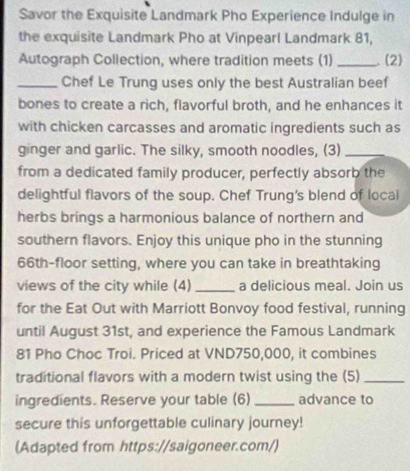 Savor the Exquisite Landmark Pho Experience Indulge in 
the exquisite Landmark Pho at Vinpearl Landmark 81, 
Autograph Collection, where tradition meets (1) _. (2) 
_Chef Le Trung uses only the best Australian beef 
bones to create a rich, flavorful broth, and he enhances it 
with chicken carcasses and aromatic ingredients such as 
ginger and garlic. The silky, smooth noodles, (3)_ 
from a dedicated family producer, perfectly absorb the 
delightful flavors of the soup. Chef Trung's blend of local 
herbs brings a harmonious balance of northern and 
southern flavors. Enjoy this unique pho in the stunning
66th -floor setting, where you can take in breathtaking 
views of the city while (4) _a delicious meal. Join us 
for the Eat Out with Marriott Bonvoy food festival, running 
until August 31st, and experience the Famous Landmark 
81 Pho Choc Troi. Priced at VND750,000, it combines 
traditional flavors with a modern twist using the (5)_ 
ingredients. Reserve your table (6) _advance to 
secure this unforgettable culinary journey! 
(Adapted from https://saigoneer.com/)