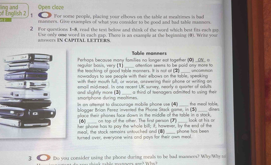 ling and Open cloze 
of English 2 1 For some people, placing your elbows on the table at mealtimes is bad 
rt 2 manners. Give examples of what you consider to be good and bad table manners. 
2 For questions 1-8, read the text below and think of the word which best fits each gap. 
Use only one word in each gap. There is an example at the beginning (0). Write your 
answers IN CAPITAL LETTERS. 
Table manners 
Perhaps because many families no longer eat together (0) __ON_ a 
regular basis, very (1) _attention seems to be paid any more to 
the teaching of good table manners. It is not at (2) _uncommon 
nowadays to see people with their elbows on the table, speaking 
with their mouth full, or worse, answering their phone or writing an 
email mid-meal. In one recent UK survey, nearly a quarter of adults 
and slightly more (3) _a third of teenagers admitted to using their 
smartphone during mealtimes. 
In an attempt to discourage mobile phone use (4) _the meal table, 
blogger Brian Perez invented the Phone Stack game, in (5) _diners 
place their phones face down in the middle of the table in a stack, 
(6) _on top of the other. The first person (7) _look at his or 
her phone has to pay the whole bill; if, however, by the end of the 
meal, the stack remains untouched and (8) _phone has been 
turned over, everyone wins and pays for their own meal. 
3 6 Do you consider using the phone during meals to be bad manners? Why/Why no 
you think table manners are? Why?