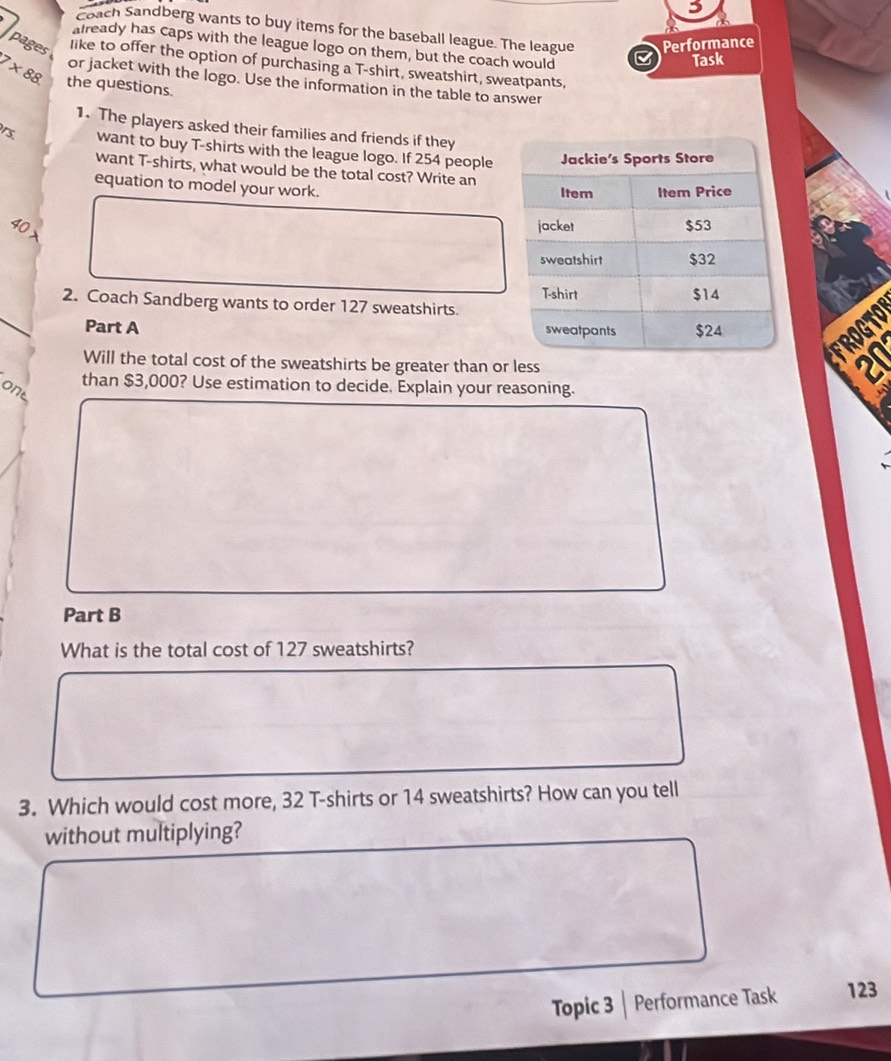 Coach Sandberg wants to buy items for the baseball league. The league Performance 
already has caps with the league logo on them, but the coach would 
Task 
pages like to offer the option of purchasing a T-shirt, sweatshirt, sweatpants,
7* 88 the questions. 
or jacket with the logo. Use the information in the table to answer 
1. The players asked their families and friends if they 
want to buy T-shirts with the league logo. If 254 people 
want T-shirts, what would be the total cost? Write an 
equation to model your work.
40 x 
2. Coach Sandberg wants to order 127 sweatshirts. 
a 
Part A 
a a 
Will the total cost of the sweatshirts be greater than or less 
than $3,000? Use estimation to decide. Explain your reasoning. 
one 
Part B 
What is the total cost of 127 sweatshirts? 
3. Which would cost more, 32 T-shirts or 14 sweatshirts? How can you tell 
without multiplying? 
Topic 3 | Performance Task 123