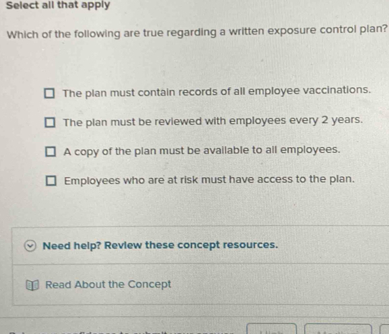 Select all that apply
Which of the following are true regarding a written exposure control plan?
The plan must contain records of all employee vaccinations.
The plan must be reviewed with employees every 2 years.
A copy of the plan must be available to all employees.
Employees who are at risk must have access to the plan.
Need help? Review these concept resources.
Read About the Concept