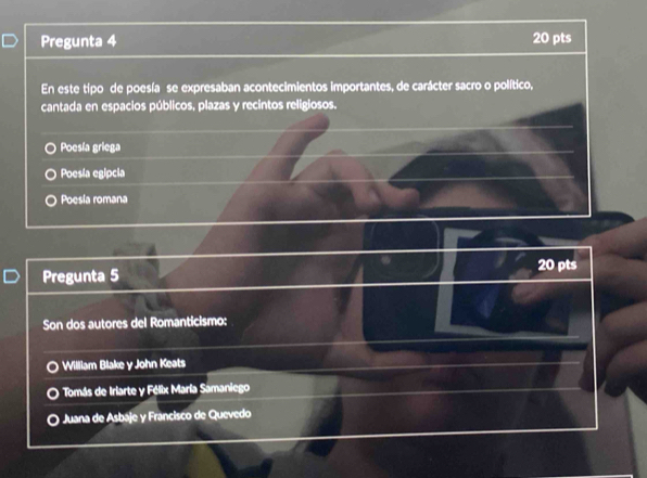 Pregunta 4 20 pts
En este tipo de poesía se expresaban acontecimientos importantes, de carácter sacro o político,
cantada en espacios públicos, plazas y recintos religiosos.
Poesía griega
Poesia egipcia
Poesia romana
Pregunta 5 20 pts
Son dos autores del Romanticismo:
William Blake y John Keats
Tomás de Iriarte y Félix María Samaniego
Juana de Asbaje y Francisco de Quevedo
