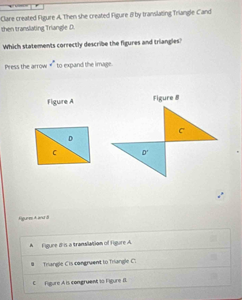 Clare created Figure A. Then she created Figure 8 by translating Triangle Cand
then translating Triangle D.
Which statements correctly describe the figures and triangles?
Press the arrow v^3 to expand the image.
Figure A Figure B
C
D
C
D' 
Figures A and B
A Figure B is a translation of Figure A
B Triangle Cis congruent to Triangle C.
C Figure A is congruent to Figure B.