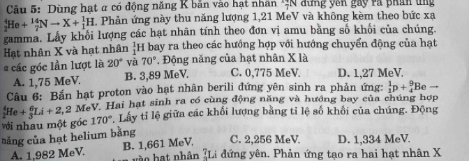 Dùng hạt α có động năng K băn vào hạt nhân ';N dựng yên gây rã phân ung
_2^(4He+_7^(14)Nto X+_1^1H , Phản ứng này thu năng lượng 1, 21 MeV và không kèm theo bức xạ
gamma. Lấy khối lượng các hạt nhân tính theo đơn vị amu băng số khối của chúng.
Hạt nhân X và hạt nhân _1^1H bay ra theo các hướng hợp với hướng chuyển động của hạt
các góc lần lượt là 20^circ) và 70°. Động năng của hạt nhân X là
A. 1,75 MeV. B. 3,89 MeV. C. 0,775 MeV. D. 1,27 MeV.
Câu 6: Bắn hạt proton vào hạt nhân berili đứng yên sinh ra phản ứng: _1^(1p+_4^9Be
với nhau một góc _2^4He+_3^6Li+2, 2 MeV. Hai hạt sinh ra có cùng động năng và hướng bay của chúng hợp
170^circ) Lấy tỉ lệ giữa các khối lượng bằng tỉ lệ số khối của chúng. Động
năng của hạt helium bằng
A. 1,982 MeV. B. 1,661 MeV. C. 2,256 MeV. D. 1,334 MeV.
vào hạt nhân ¿Li đứng yên. Phản ứng tạo ra hai hạt nhân X