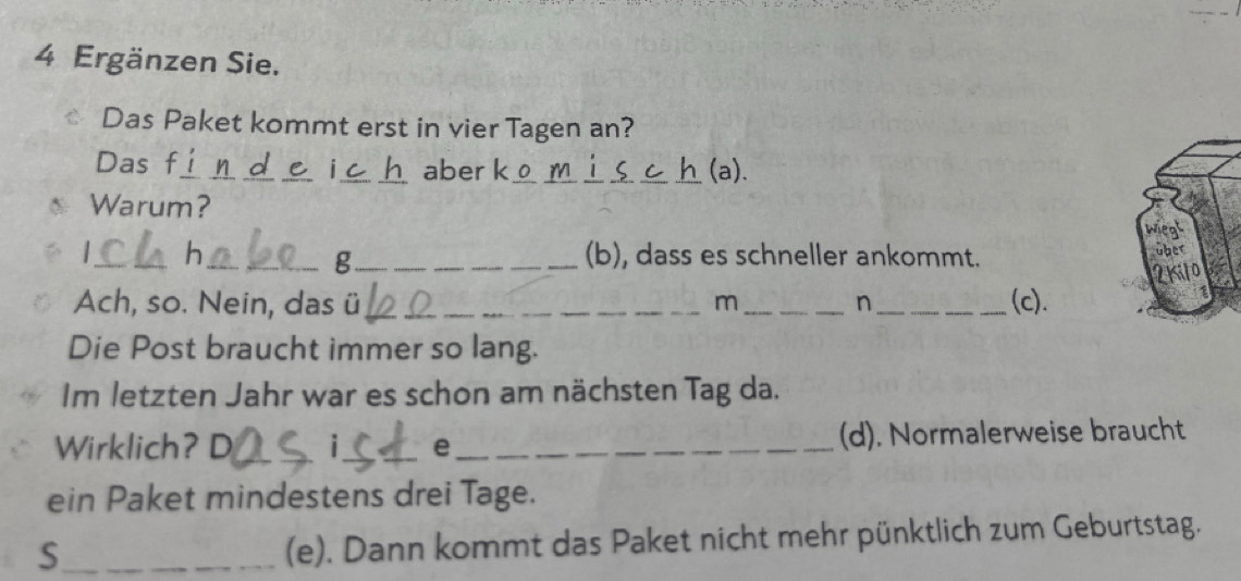 Ergänzen Sie. 
€ Das Paket kommt erst in vier Tagen an? 
Das f_ _aber k_ _(a). 
₹i 
Warum? 
_h __(b), dass es schneller ankommt. 
g 
Ach, so. Nein, das ü __m_ n _(c). 
Die Post braucht immer so lang. 
Im letzten Jahr war es schon am nächsten Tag da. 
Wirklich? D _i_ e _(d). Normalerweise braucht 
ein Paket mindestens drei Tage. 
_S 
(e). Dann kommt das Paket nicht mehr pünktlich zum Geburtstag.