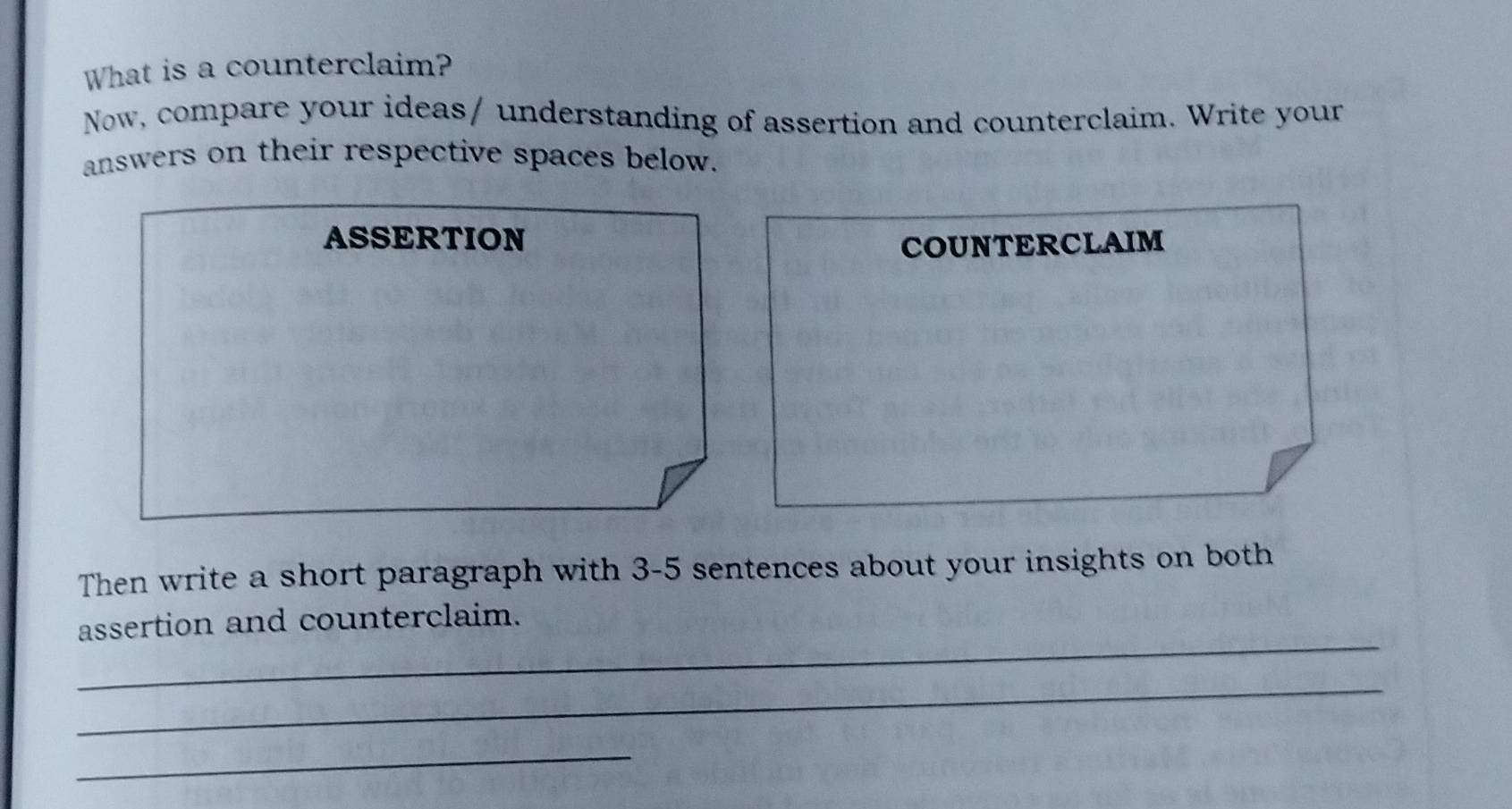 What is a counterclaim? 
Now, compare your ideas/ understanding of assertion and counterclaim. Write your 
answers on their respective spaces below. 
ASSERTION COUNTERCLAIM 
Then write a short paragraph with 3-5 sentences about your insights on both 
_ 
assertion and counterclaim. 
_ 
_