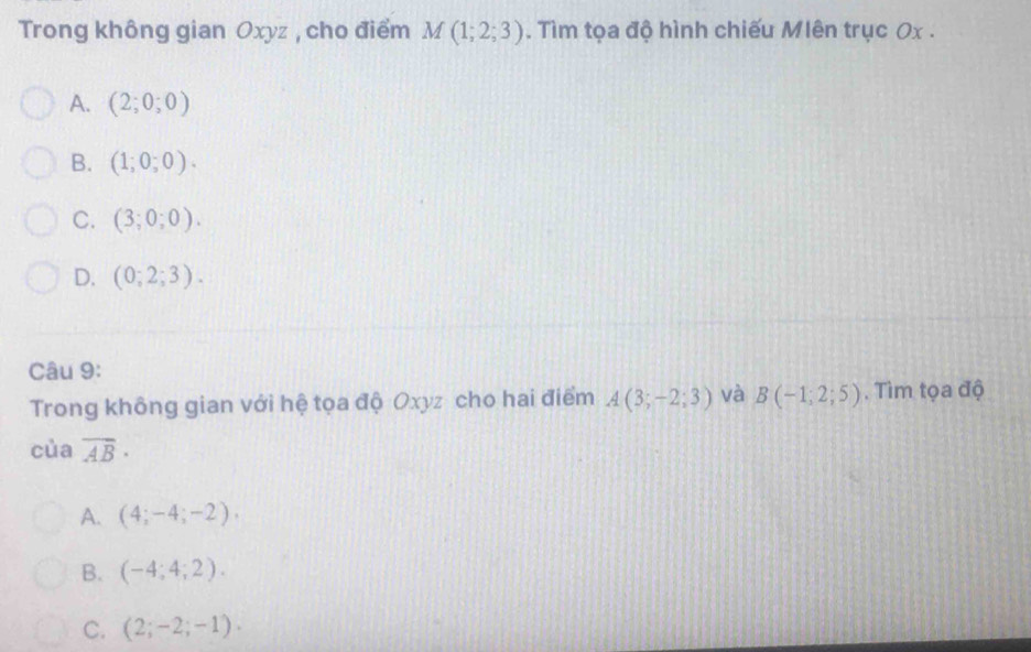 Trong không gian Oxyz , cho điểm M(1;2;3). Tìm tọa độ hình chiếu Mlên trục 0x .
A. (2;0;0)
B. (1;0;0).
C. (3;0;0).
D. (0;2;3). 
Câu 9:
Trong không gian với hệ tọa độ Oxyz cho hai điểm A(3;-2;3) và B(-1;2;5). Tìm tọa độ
cùa overline AB·
A. (4;-4;-2),
B. (-4;4;2).
C. (2;-2;-1).