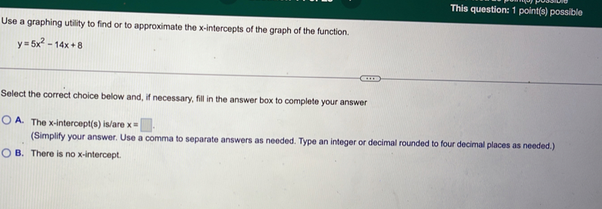 This question: 1 point(s) possible
Use a graphing utility to find or to approximate the x-intercepts of the graph of the function.
y=5x^2-14x+8
Select the correct choice below and, if necessary, fill in the answer box to complete your answer
A. The x-intercept(s) is/are x=□. 
(Simplify your answer. Use a comma to separate answers as needed. Type an integer or decimal rounded to four decimal places as needed.)
B. There is no x-intercept.