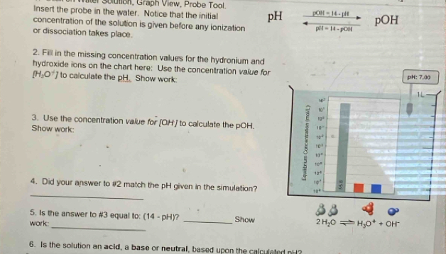 er Solution, Graph View, Probe Tool.
Insert the probe in the water. Notice that the initial pH pOH = 14 - pH
concentration of the solution is given before any ionization pH = H - pOH pOH
or dissociation takes place.
2. Fill in the missing concentration values for the hydronium and
hydroxide ions on the chart here: Use the concentration value for
[H_3O^+] to calculate the pH. Show work:
3. Use the concentration value for [OH] to calculate the pOH.
Show work: 
_
4. Did your answer to #2 match the pH given in the simulation?
5. Is the answer to #3 equal to: (14-pH) a _Show
work:_
6. Is the solution an acid, a base or neutral, based upon the calculated nH?