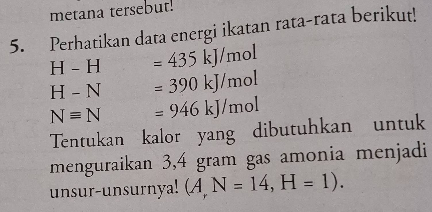 metana tersebut! 
5. Perhatikan data energi ikatan rata-rata berikut!
H-H
=435kJ/mol
H-N
=390kJ/mol
Nequiv N
=946kJ/mol
Tentukan kalor yang dibutuhkan untuk 
menguraikan 3,4 gram gas amonia menjadi 
unsur-unsurnya! (A_rN=14,H=1).