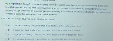 He thought of little things-Turk Smollet wheeling boards through the main street of his town in the morting, a fail woman
beautifully gowned, who had once stayed ovensight at his father's notal, Butch Wheeler the lamp lighter of Winesbarg
hurrying through the streets on a summer evening and holding a forch in his hand, Helen While standing by a window in the
Winesburg post office and putting a stamp on an envelope.
How does this excerpt develop a theme about new journeys?
A. It implies that new journeys can often make the travelar feel sadness and regret
B. It shows that there is a time when everyone must move on from what is familer.
C. It highights that new jounteys require saying goodove to famnar people and things
D. it impiles that the people in a small town are much friendlier than people in the ciy