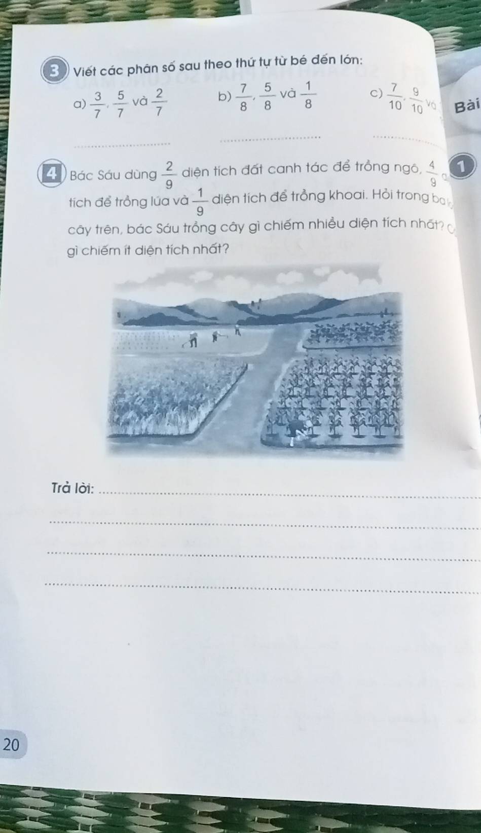 3 ) Viết các phân số sau theo thứ tự từ bé đến lớn: 
a)  3/7 ,  5/7  và  2/7  b)  7/8 ,  5/8  và  1/8  C)  7/10 ,  9/10 v_0 Bài 
4 Bác Sáu dùng  2/9  diện tích đất canh tác để trồng ngô, frac 49^((1 
tích để trồng lúa và frac 1)9) diện tích để trồng khoai. Hỏi trong ba 
cây trên, bác Sáu trồng cây gì chiếm nhiều diện tích nhất? 
gì chiếm ít diện tích nhất? 
Trả lời:_ 
_ 
_ 
_ 
20