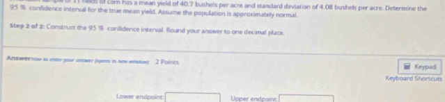 Uf 11 fieds of cor has a mean yield of 40.7 bushels per acre and standard deviation of 4.08 bushels per acre. Determine the
95 % confidence interval for the true mean yield. Assume the population is approximately normal. 
Step 2 of 2: Construct the 95 % confidence interval. Round your answer to one decimal place. 
Answer now in enter your answer (oper in new window) 2 Points Keypad 
Keyboard Shortcuts 
Lower endpoint Upper endpoint