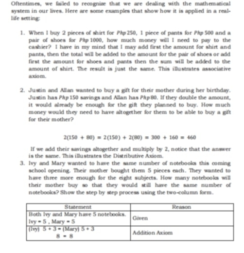 Oftentimes, we failed to recognize that we are dealing with the mathematical
system in our lives. Here are some examples that show how it is applied in a real-
life setting:
1. When I buy 2 pieces of shirt for Php 250, 1 piece of pants for Php 500 and a
pair of shoes for Php 1000, how much money will I need to pay to the
cashier? I have in my mind that I may add first the amount for shirt and
pants, then the total will be added to the amount for the pair of shoes or add
first the amount for shoes and pants then the sum will be added to the
amount of shirt. The result is just the same. This illustrates associative
axio m.
2. Justin and Allan wanted to buy a gift for their mother during her birthday.
Justin has Php 150 savings and Allan has Php 80. If they double the amount,
it would already be enough for the gift they planned to buy. How much
money would they need to have altogether for them to be able to buy a gift
for their mother?
2(150+80)=2(150)+2(80)=300+160=460
If we add their savings altogether and multiply by 2, notice that the answer
is the same. This illustrates the Distributive Axiom.
3. Ivy and Mary wanted to have the same number of notebooks this coming
school opening. Their mother bought them 5 pieces each. They wanted to
have three more enough for the eight subjects. How many notebooks will
their mother buy so that they would still have the same number of
notebooks? Show the step by step process using the two-column form.