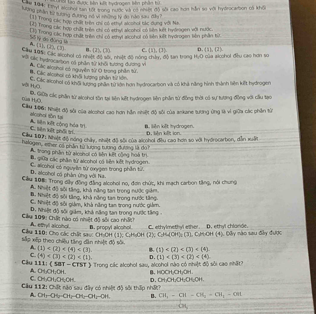 conol tạo được liên kết hydrogen liên phân tử.
Cầu 104: Ethyl alcohol tan tốt trong nước và có nhiệt độ sôi cao hơn hần so với hydrocarbon có khối
lượng phân từ tương đương nó vì những lỷ do nào sau đãy?
(1) Trong các hợp chất trên chỉ có ethyl alcohol tác dụng với Na.
(2) Trong các hợp chất trên chỉ có ethyl alcohol có liên kết hydrogen với nước.
(3) Trong các hợp chất trên chỉ có ethyl alcohol có liên kết hydrogen liên phân tử.
Số lý do đủng là
A. (1), (2), (3). B. (2), (3).
C. (1), (3). D. (1), (2).
Câu 105: Các alcohol có nhiệt độ sôi, nhiệt độ nóng chảy, độ tan trong H_2O của alcohol đều cao hơn so
với các hydrocarbon có phân từ khối tương đương vì
A. Các alcohol có nguyên tử O trong phân tử.
B. Các alcohol có khối lượng phân tử lớn.
C. Các alcohol có khối lượng phân tử lớn hơn hydrocarbon và có khả năng hình thành liên kết hydrogen
với H_2O.
của D. Giữa các phân tử alcohol tồn tại liên kết hydrogen liên phân tử đồng thời có sự tương đồng với cấu tạo
H_2O.
Câu 106: Nhiệt độ sôi của alcohol cao hơn hần nhiệt độ sôi của ankane tương ứng là vì giữa các phân từ
alcohol tồn tại
A. liên kết cộng hóa trị.
B. liên kết hydrogen.
C. liên kết phối trí.
D. liên kết ion.
Cầu 107: Nhiệt độ nóng chảy, nhiệt độ sôi của alcohol đều cao hơn so với hydrocarbon, dẫn xuất
halogen, ether có phân từ lượng tương đương là do?
A. trong phân tử alcohol có liên kết cộng hoá trị.
B. giữa các phân tử alcohol có liên kết hydrogen.
C. alcohol có nguyên tử oxygen trong phân tử.
D. alcohol có phản ứng với Na.
Cầu 108: Trong dãy đồng đẳng alcohol no, đơn chức, khi mạch carbon tăng, nói chung
A. Nhiệt độ sôi tăng, khả năng tan trong nước giảm.
B. Nhiệt độ sôi tăng, khả năng tan trong nước tăng.
C. Nhiệt độ sôi giảm, khả năng tan trong nước giảm.
D. Nhiệt độ sôi giảm, khả năng tan trong nước tăng .
Câu 109: Chất nào có nhiệt độ sôi cao nhất?
A. ethyl alcohol. B. propyl alcohol. C. ethylmethyl ether. D. ethyl chloride.
Câu 110: Cho các chất sau: CH_3OH(1);C_2H_5OH(2 ); C_2H_4(OH)_2(3),C_3H_7 #OH (4). Dãy nào sau đây được
sắp xếp theo chiều tăng dân nhiệt độ sôi.
A. (1) B. (1)
C. (4)
D. (1)
Câu 111: SBT-C CTST  Trong các alcohol sau, alcohol nào có nhiệt độ sôi cao nhất?
A. CH_3CH_2OH. HOCH_2CH_2OH.
B.
C. CH_3CH_2CH_2OH. D. CH_3CH_2CH_2CH_2OH.
Câu 112: Chất nào sau đây có nhiệt độ sôi thấp nhất?
A. CH_3-CH_2-CH_2-CH_2-CH_2-OH. B. frac CH_3-CH-CH_2-CH_2-OHLCH_3