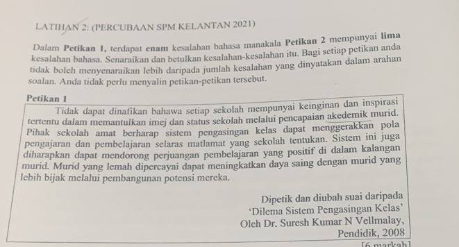 LATIHAN 2: (PERCUBAAN SPM KELANTAN 2021) 
Dalam Petikan 1, terdapat enam kesalahan bahasa manakala Petikan 2 mempunyai lima 
kesalahan bahasa. Senaraikan dan betulkan kesalahan-kesalahan itu. Bagi setiap petikan anda 
tidak bolch menyenaraikan lebih daripada jumlah kesalahan yang dinyatakan dalam arahan 
soalan. Anda tidak perlu menyalin petikan-petikan tersebut. 
Petikan 1
Tidak dapat dinafikan bahawa setiap sekolah mempunyai keinginan dan inspirasi 
tertentu dalam memantulkan imej dan status sekolah melalui pencapaian akedemik murid. 
Pihak sekolah amat berharap sistem pengasingan kelas dapat menggerakkan pola 
pengajaran dan pembelajaran selaras matlamat yang sekolah tentukan. Sistem ini juga 
diharapkan dapat mendorong perjuangan pembelajaran yang positif di dalam kalangan 
murid. Murid yang lemah dipercayai dapat meningkatkan daya saing dengan murid yang 
lebih bijak melalui pembangunan potensi mereka. 
Dipetik dan diubah suai daripada 
‘Dilema Sistem Pengasingan Kelas’ 
Oleh Dr. Suresh Kumar N Vellmalay, 
Pendidik, 2008 
[6 markah ]