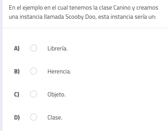 En el ejemplo en el cual tenemos la clase Canino y creamos
una instancia llamada Scooby Doo, esta instancia sería un:
A) Librería.
B) Herencia.
C) Objeto.
D) Clase.