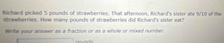 Richard picked 5 pounds of strawberries. That afternoon, Richard's sister ate 9/10 of the 
strawberries. How many pounds of strawberries did Richard's sister eat? 
Write your answer as a fraction or as a whole or mixed number. 
nounds