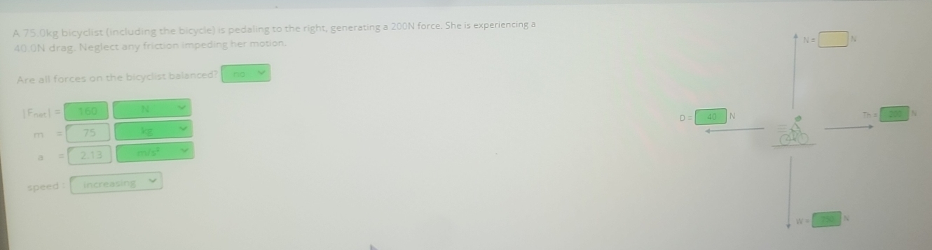 A 75.0kg bicyclist (including the bicycle) is pedaling to the right, generating a 200N force. She is experiencing a
40.0N drag. Neglect any friction impeding her motion.
N=□ N
Are all forces on the bicyclist balanced? no
|F_net|= 160 N
D= 40 N
m= 75 kg
= 2.13 m/s^2
speed : increasing
W=