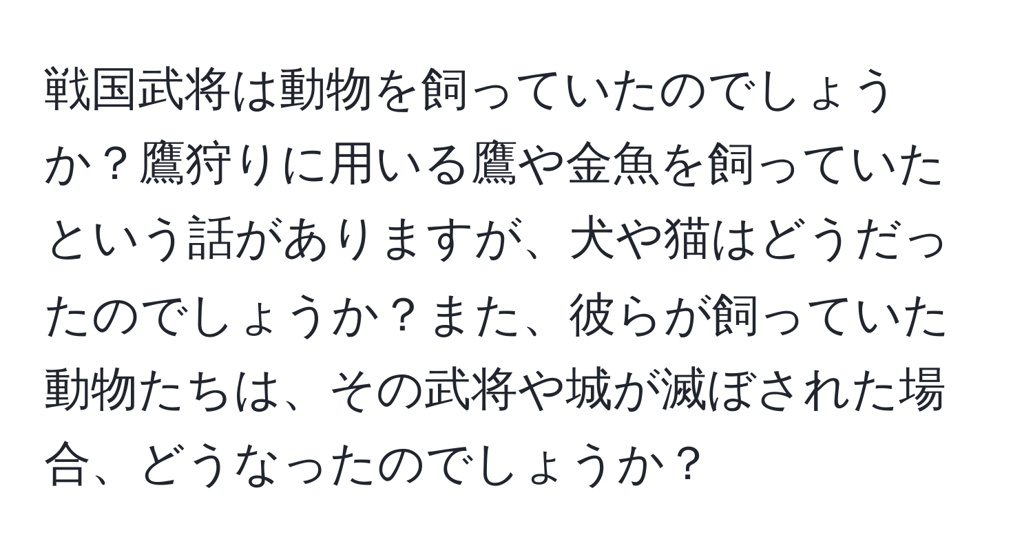 戦国武将は動物を飼っていたのでしょうか？鷹狩りに用いる鷹や金魚を飼っていたという話がありますが、犬や猫はどうだったのでしょうか？また、彼らが飼っていた動物たちは、その武将や城が滅ぼされた場合、どうなったのでしょうか？