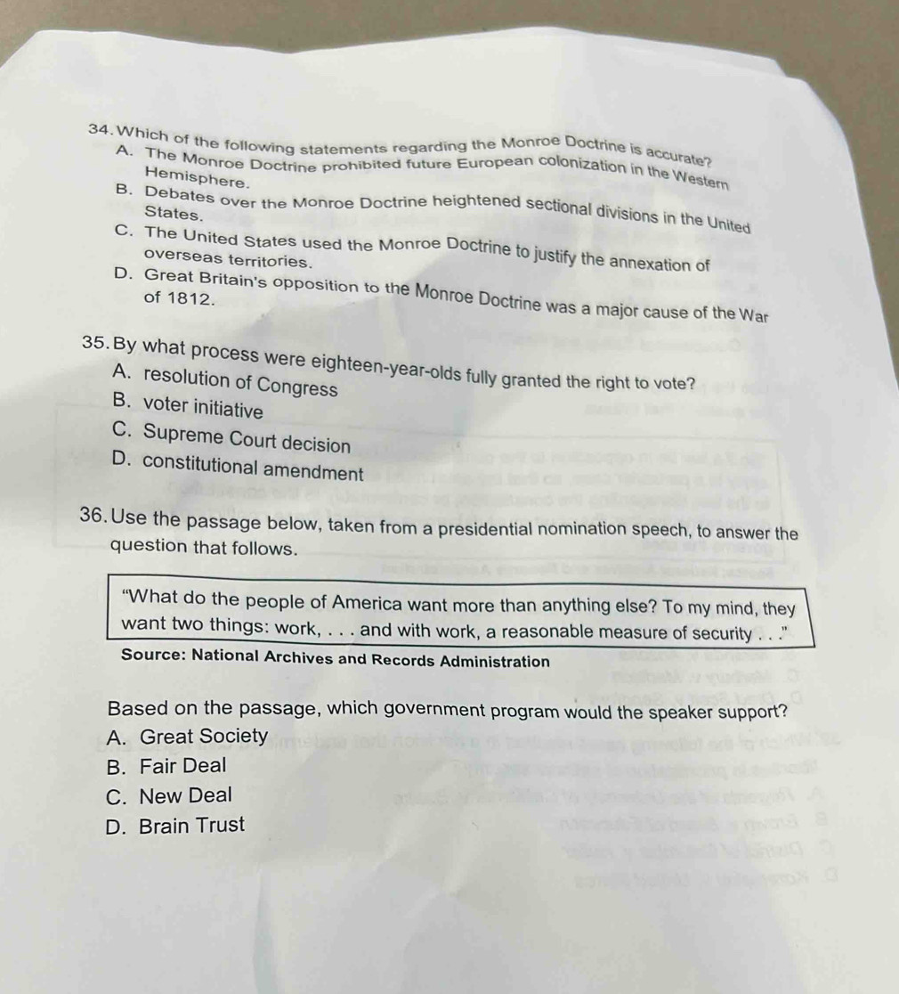Which of the following statements regarding the Monroe Doctrine is accurate?
A. The Monroe Doctrine prohibited future European colonization in the Western
Hemisphere.
B. Debates over the Monroe Doctrine heightened sectional divisions in the United
States.
C. The United States used the Monroe Doctrine to justify the annexation of
overseas territories.
D. Great Britain's opposition to the Monroe Doctrine was a major cause of the War
of 1812.
35. By what process were eighteen-year-olds fully granted the right to vote?
A. resolution of Congress
B. voter initiative
C. Supreme Court decision
D. constitutional amendment
36. Use the passage below, taken from a presidential nomination speech, to answer the
question that follows.
“What do the people of America want more than anything else? To my mind, they
want two things: work, . . . and with work, a reasonable measure of security . . "
Source: National Archives and Records Administration
Based on the passage, which government program would the speaker support?
A. Great Society
B. Fair Deal
C. New Deal
D. Brain Trust