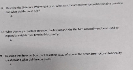 Describe the Gideon v. Wainwright case. What was the amendment/constitutionality question
and what did the court rule?
a.
10. What does equal protection under the law mean? Has the 14th Amendment been used to
expand any rights over time in this country?
a
11. Describe the Brown v. Board of Education case. What was the amendment/constitutionality
question and what did the court rule?
a.