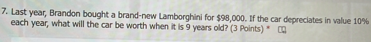 Last year, Brandon bought a brand-new Lamborghini for $98,000. If the car depreciates in value 10%
each year, what will the car be worth when it is 9 years old? (3 Points) *