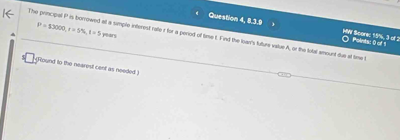 Question 4, 8.3.9 HW Score: 15%, 3 of 2 Points: 0 of 1
P=$3000, r=5% , t=5 years
The principal P is borrowed at a simple interest rate r for a period of time t. Find the loan's future value A, or the total amount due at time t
(Round to the nearest cent as needed.)