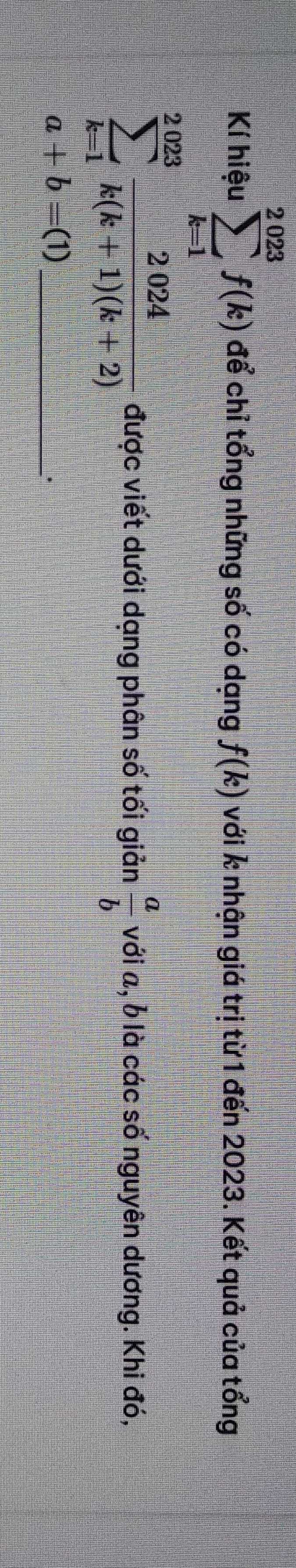 Kí hiệu sumlimits _(k=1)^(2023)f(k) để chỉ tổng những số có dạng f(k) với k nhận giá trị từ 1 đến 2023. Kết quả của tổng
sumlimits _(k=1)^(2023) 2024/k(k+1)(k+2)  được viết dưới dạng phân số tối giản  a/b  với , b là các số nguyên dương. Khi đó, 
_ a+b=(1).