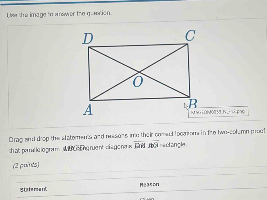 Use the image to answer the question. 
MAGEOM0059_N_F12.png 
Drag and drop the statements and reasons into their correct locations in the two-column proof 
that parallelogram wit congruent diagonals overline BHoverline AC rectangle. 
(2 points) 
Reason 
Statement