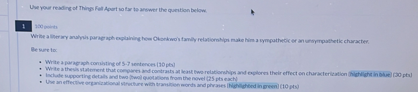 Use your reading of Things Fall Apart so far to answer the question below. 
1 100 points 
Write a literary analysis paragraph explaining how Okonkwo's family relationships make him a sympathetic or an unsympathetic character. 
Be sure to: 
Write a paragraph consisting of 5-7 sentences (10 pts) 
Write a thesis statement that compares and contrasts at least two relationships and explores their effect on characterization (highlight in blue) (30 pts) 
Include supporting details and two (two) quotations from the novel (25 pts each) 
Use an effective organizational structure with transition words and phrases (highlighted in green) (10 pts)