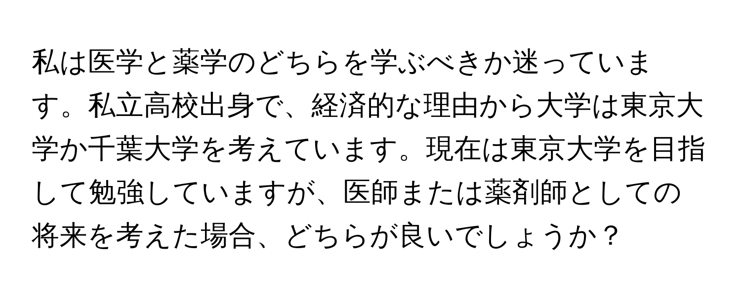 私は医学と薬学のどちらを学ぶべきか迷っています。私立高校出身で、経済的な理由から大学は東京大学か千葉大学を考えています。現在は東京大学を目指して勉強していますが、医師または薬剤師としての将来を考えた場合、どちらが良いでしょうか？