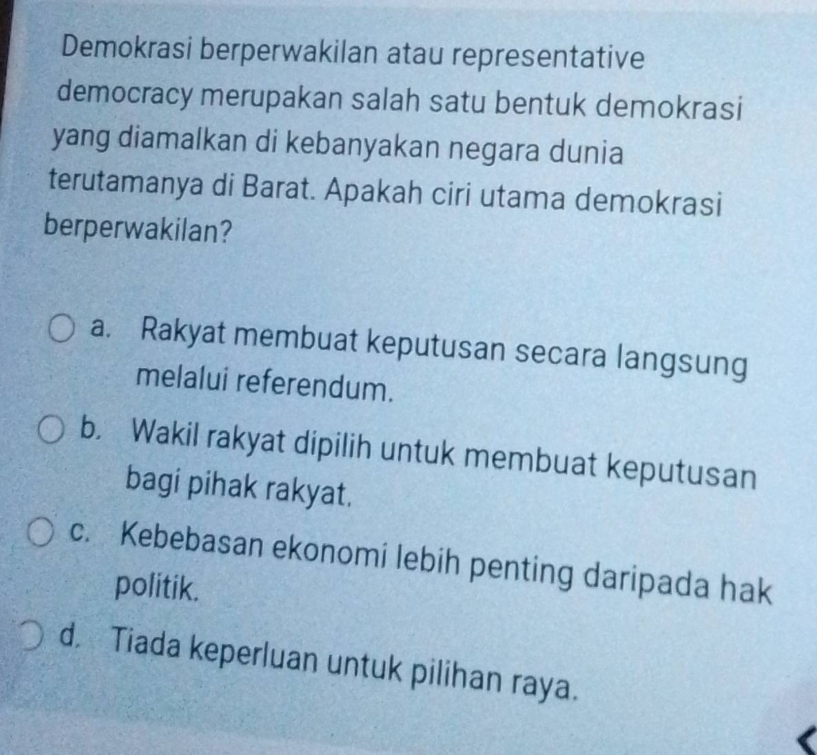 Demokrasi berperwakilan atau representative
democracy merupakan salah satu bentuk demokrasi
yang diamalkan di kebanyakan negara dunia
terutamanya di Barat. Apakah ciri utama demokrasi
berperwakilan?
a. Rakyat membuat keputusan secara langsung
melalui referendum.
b. Wakil rakyat dipilih untuk membuat keputusan
bagi pihak rakyat.
c. Kebebasan ekonomi lebih penting daripada hak
politik.
d. Tiada keperluan untuk pilihan raya.