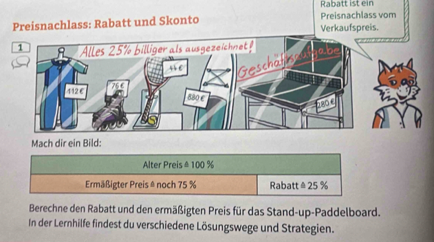 Rabatt ist ein 
Preisnachlass vom 
Preisnachlass: Rabatt und Skonto Verkaufspreis. 
Mach dir ein Bild: 
Alter Preis ± 100 %
Ermäßigter Preis & noch 75 % Rabatt △ 25 %
Berechne den Rabatt und den ermäßigten Preis für das Stand-up-Paddelboard. 
In der Lernhilfe findest du verschiedene Lösungswege und Strategien.