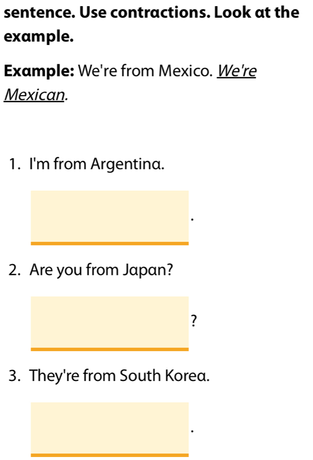 sentence. Use contractions. Look at the 
example. 
Example: We're from Mexico. We're 
Mexican. 
1. I'm from Argentina. 
2. Are you from Japan? 
? 
3. They're from South Korea.