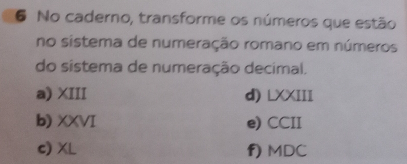 No caderno, transforme os números que estão
no sistema de numeração romano em números
do sistema de numeração decimal.
a) XIII d) LXXIII
b) XXVI e) CCII
c) XL f) MDC