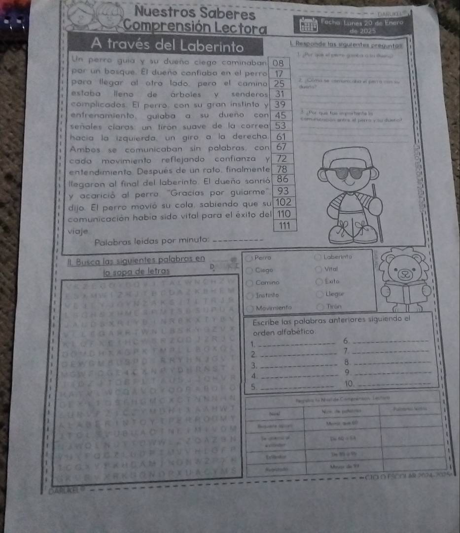 Nuestros Saberes 
Fecha: Lunes 20 de Enero 
Comprensión Lectora de 2025
A través del Laberinto 1. Responde las siguientes preguntas 
1. Por que el peero gamba a sn duang 
_ 
Un perro guia y su dueño clego caminaban 08 _ 
por un bosque. El dueño confiaba en el perro 17
_ 
para llegar al otro lado, pero el camino 25 2. ¿Côma se comunicana el perra con su 
dueno? 
estaba lleno de árboles y senderos 31 _ 
complicados. El perro, con su gran instinto y 39 _ 
Por que tue impor tante la 
entrenamiento guiaba a su dueño con 45 comuncnción antre el perro y su duero? 
señales claras: un tirón suave de la correa 53 _ 
_ 
hacia la izquierda, un giro a la derecha. 61
Ambos se comunicaban sin palabras, con 67
cada movimiento reflejando confianza y 72
entendimiento. Después de un rato, finalmente 78
llegaron al final del laberinto. El dueño sonrió 86
y acarició al perro "Gracías por guiarme" 93
dijo. El perro movió su cola, sabiendo que su 102
comunicación había sido vital para el éxito del 110
viaje 111
Palabras leidas por minuto:_ 
Il. Busca las siguientes palabras en Perro Laberinto 
la sopa de letras D Clago Vital 
Camino Exto 
Instinto Llegar 
Movimiento Tirôn 
Escribe las palabras anteriores siguiendo el 
orden alfabético: 
1._ 
_6 
1 
2._ 
7._ 

3._ 
8._ 
4._ 
9._ 

5._ 
10. 
_ 
1