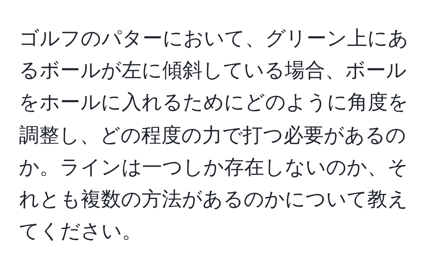 ゴルフのパターにおいて、グリーン上にあるボールが左に傾斜している場合、ボールをホールに入れるためにどのように角度を調整し、どの程度の力で打つ必要があるのか。ラインは一つしか存在しないのか、それとも複数の方法があるのかについて教えてください。