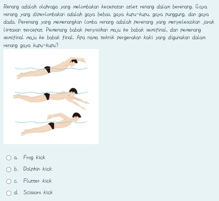 Renang adalah olahraga yang melombakan kecepatan atlet renang dalam berenang, Gaya
renang yang diperlombakan adalah gaya bebas, gaya kupu-kupu, gaya punggung, dan gaya
dada. Perenang yang memenangkan lomba renang adalah perenang yang menyelesaikan jarak
lintasan tercepat. Pemenang babak penyisihan maju ke babak semifinal, dan pemenang
semifinal maju ke babak final. Apa nama teknik pergerakan kaki yang digunakan dalam
renang gaya kupu-kupu?
a. Frog kick
b. Dolphin kick
c. Flutter kick
d. Scissors kick