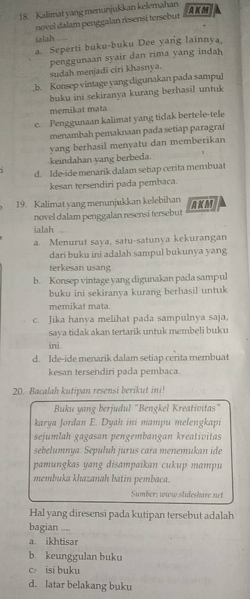 Kalimat yang menunjukkan kelemahan
AKM
novel dalam penggalan resensi tersebut
ialah ....
a. Seperti buku-buku Dee yang lainnya,
penggunaan syair dan rima yang indah
sudah menjadi ciri khasnya.
,b. Konsep vintage yang digunakan pada sampul
buku ini sekiranya kurang berhasil untuk
memikat mata.
c. Penggunaan kalimat yang tidak bertele-tele
menambah pemaknaan pada setiap paragraí
yang berhasil menyatu dan memberikan
keindahan yang berbeda
d. Ide-ide menarik dalam setiap cerita membuat
kesan tersendiri pada pembaca.
19. Kalimat yang menunjukkan kelebihan AKM
novel dalam penggalan resensi tersebut
ialah ....
a. Menurut saya, satu-satunya kekurangan
dari buku ini adalah sampul bukunya yang
terkesan usang
b. Konsep vintage yang digunakan pada sampul
buku ini sekiranya kurang berhasil untuk
mernikat mata
c. Jika hanya melihat pada sampulnya saja,
saya tidak akan tertarik untuk membeli buku
ini
d. Ide-ide menarik dalam setiap cerita membuat
kesan tersendiri pada pembaca.
20. Bacalah kutipan resensi berikut ini!
Buku yang berjudul "Bengkel Kreativitas"
karya Jordan E. Dyah ini mampu melengkapi
sejumlah gagasan pengembangan kreativitas
sebelumnya. Sepuluh jurus cara menemukan ide
pamungkas yang disampaikan cukup mampu
membuka khazanah batin pembaca.
Sumber: www slideshare net
Hal yang diresensi pada kutipan tersebut adalah
bagian ....
a. ikhtisar
b. keunggulan buku
c. isi buku
d. latar belakang buku