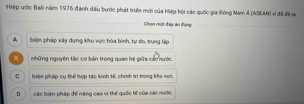 Hiệp ước Bali năm 1976 đánh dấu bước phát triển mới của Hiệp hội các quốc gia Đông Nam Á (ASEAN) vì đã đề ra
Chọn một đáp án đúng
A ) biện pháp xây dựng khu vực hòa bình, tự do, trung lập.
B những nguyên tắc cơ bản trong quan hệ giữa các nước.
C biện pháp cụ thể hợp tác kinh tế, chính trị trong khu vực.
D các biện pháp đế nâng cao vị thế quốc tế của các nước.